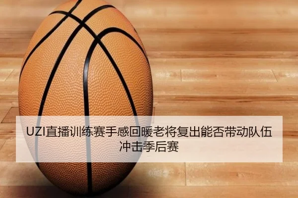 UZI直播训练赛手感回暖老将复出能否带动队伍冲击季后赛